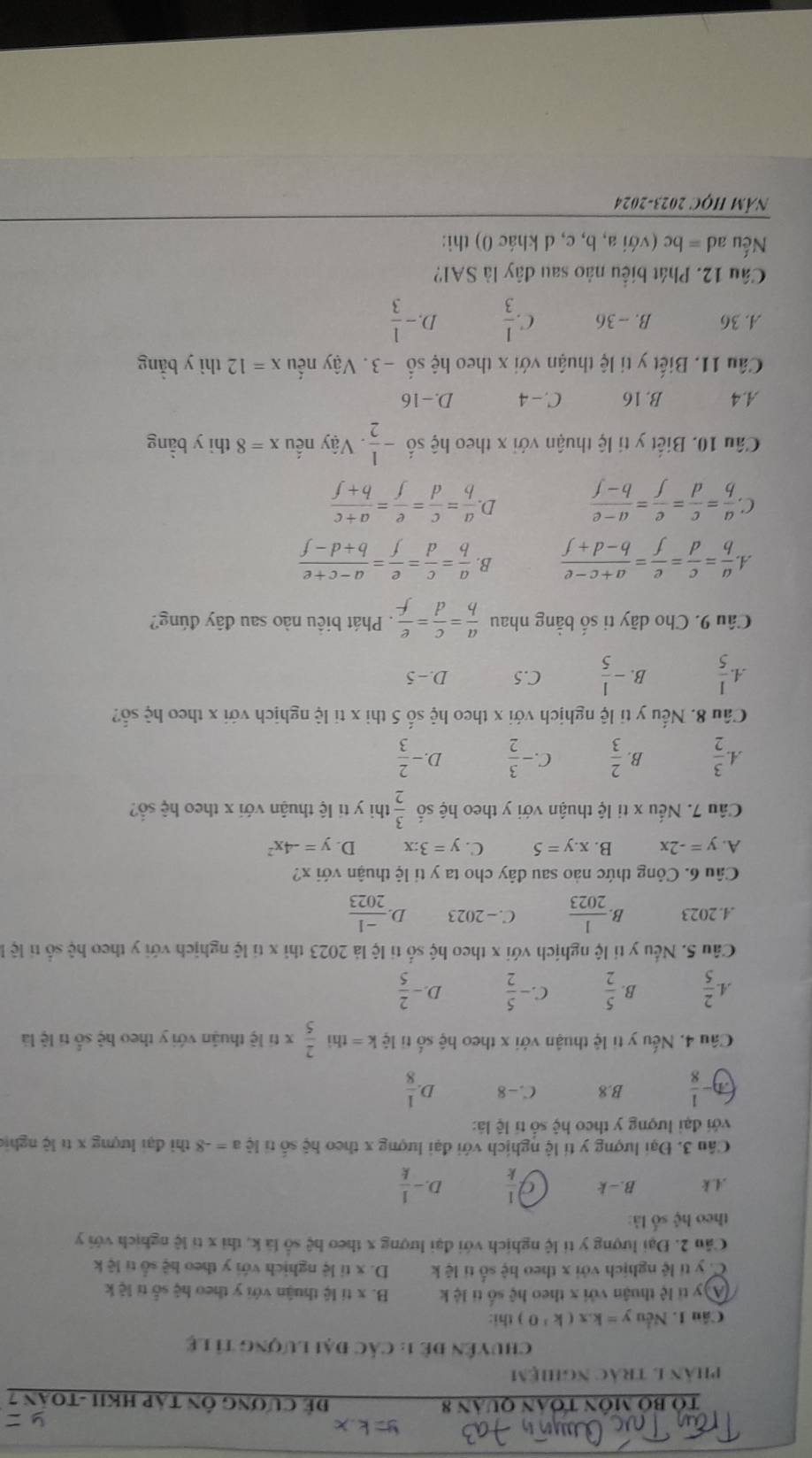 Tổ bộ môn toán quân 8 Để CươnG ÔN Táp HKII -TOán 7
phân 1 trác nghiệm
chuyên đê 1: Các đại lượng tỉ lệ
Cầu 1. Nếu y=kx(k>0) thi:
A y tỉ lệ thuận với x theo hệ số ti lệ k B. x tí lệ thuận với y theo hệ số tỉ lệ k
C. y tí lệ nghịch với x theo hhat e số tí lē k D. x tỉ lệ nghịch với y theo hệ số tỉ lệ k
Câu 2. Đại lượng y tỉ lệ nghịch với đại lượng x theo hệ số là k, thì x tỉ lệ nghịch với y
theo hệ số là:.4.k B.-k  1/k  D - 1/k 
Câu 3. Đại lượng y tí lệ nghịch với đại lượng x theo hệ số tỉ lệ a=-8 thi đại lượng x tí lộ nghịc
với đại lượng y theo hệ số tí lệ là:
- 1/8  B.8 C. -8 D  1/8 
Câu 4. Nếu y tỉ lệ thuận với x theo hệ số tỉ lệ k= =thì  2/5 * 6 lệ thuận với y theo hệ số tí lệ là
A. 2/5  B.  5/2  C - 5/2  D. - 2/5 
Câu 5. Nếu y tỉ lệ nghịch với x theo hệ số ti lệ là 2023 thì x tí lệ nghịch với y theo hệ số tỉ lệ l.4.2023 B  1/2023  C. - 2023 D.  (-1)/2023 
Câu 6. Công thức nào sau đây cho ta y tỉ lệ thuận với x?
A. y=-2x B. x.y=5 C. y=3:x D. y=-4x^2
Cầu 7. Nếu x ti lệ thuận với y theo hệ số  3/2  thì y ti lệ thuận với x theo hệ sổ?
A. 3/2  B.  2/3  C. - 3/2  D. - 2/3 
Cầu 8. Nếu y tỉ lệ nghịch với x theo hệ số 5 thi x tỉ lệ nghịch với x theo hệ số?
A. 1/5  B. - 1/5  C.5 D. - 5
Câu 9. Cho dãy ti số bằng nhau  a/b = c/d = e/f . Phát biêu nào sau đây đúng?
A  a/b = c/d = e/f = (a+c-e)/b-d+f  B.  a/b = c/d = e/f = (a-c+e)/b+d-f 
D
C.  a/b = c/d = e/f = (a-e)/b-f   a/b = c/d = e/f = (a+c)/b+f 
Câu 10. Biết y tí lệ thuận với x theo hhat xi shat 0- 1/2  Vậy nếu x=8 thì y bàng
A.4 B. 16 C. - 4 D.-16
Câu 11. Biết y ti lệ thuận với x theo hệ s hat ^circ  -3. Vậy nếu x=12 thì y bằng
A. 36 B. -- 36 C.  1/3  D. - 1/3 
Cầu 12. Phát biểu nào sau đây là SAl?
Nếu ad = bc (với a, b, c, d khác 0) thì:
NÄM HỌC 2023-2024