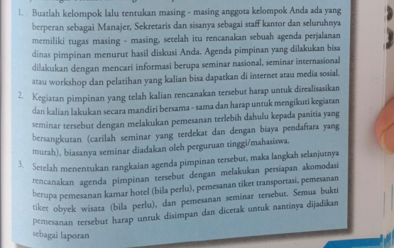 Buatlah kelompok lalu tentukan masing - masing anggota kelompok Anda ada yang 
berperan sebagai Manajer, Sekretaris dan sisanya sebagai staff kantor dan seluruhnya 
memiliki tugas masing - masing, setelah itu rencanakan sebuah agenda perjalanan 
dinas pimpinan menurut hasil diskusi Anda. Agenda pimpinan yang dilakukan bisa 
dilakukan dengan mencari informasi berupa seminar nasional, seminar internasional 
atau workshop dan pelatihan yang kalian bisa dapatkan di internet atau media sosial. 
2. Kegiatan pimpinan yang telah kalian rencanakan tersebut harap untuk direalisasikan 
dan kalian lakukan secara mandiri bersama - sama dan harap untuk mengikuti kegiatan 
seminar tersebut dengan melakukan pemesanan terlebih dahulu kepada panitia yang 
bersangkutan (carilah seminar yang terdekat dan dengan biaya pendaftara yang 
murah), biasanya seminar diadakan oleh perguruan tinggi/mahasiswa. 
3. Serelah menentukan rangkaian agenda pimpinan tersebut, maka langkah selanjutnya 
rencanakan agenda pimpinan tersebut dengan melakukan persiapan akomodasi 
berupa pemesanan kamar hotel (bila perlu), pemesanan tiket transportasi, pemesanan 
tiket obyek wisata (bila perlu), dan pemesanan seminar tersebut. Semua bukti 
pemesanan tersebut harap untuk disimpan dan dicetak untuk nantinya dijadikan 
sebagai laporan