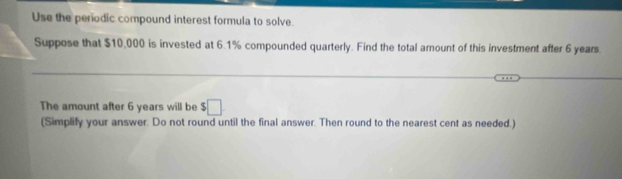 Use the periodic compound interest formula to solve. 
Suppose that $10,000 is invested at 6.1% compounded quarterly. Find the total amount of this investment after 6 years. 
The amount after 6 years will be $□. 
(Simplify your answer. Do not round until the final answer. Then round to the nearest cent as needed.)