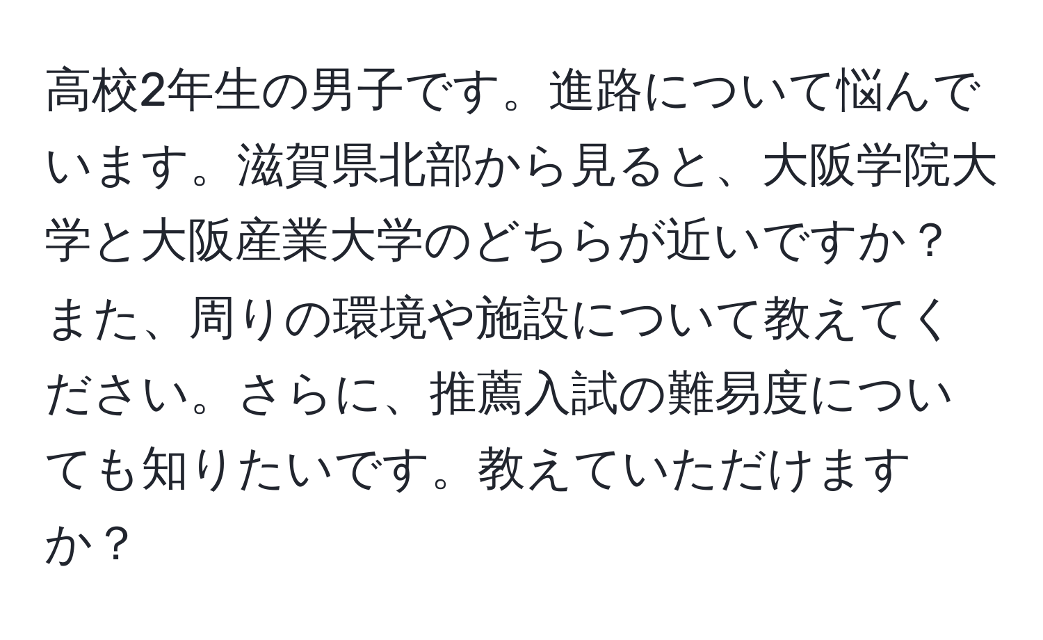 高校2年生の男子です。進路について悩んでいます。滋賀県北部から見ると、大阪学院大学と大阪産業大学のどちらが近いですか？また、周りの環境や施設について教えてください。さらに、推薦入試の難易度についても知りたいです。教えていただけますか？