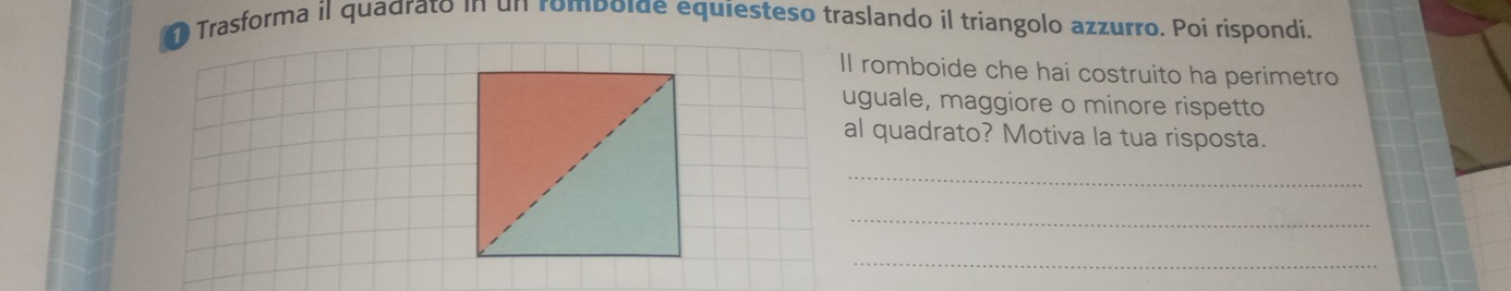 Trasforma il quadrato in un romboide equiesteso traslando il triangolo azzurro. Poi rispondi. 
Il romboide che hai costruito ha perimetro 
uguale, maggiore o minore rispetto 
al quadrato? Motiva la tua risposta. 
_ 
_ 
_