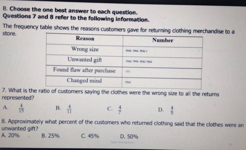 Choose the one best answer to each question.
Questions 7 and 8 refer to the following information.
The frequency table shows the reasons customers gave for returning clotdise to a
store.
7. What is thcustomers saying the clothes were the wrong size to all the returns
represented?
B.
A.  4/15   4/11   4/7   4/5 
C.
D.
8. Approximately what percent of the customers who returned clothing said that the clothes were an
unwanted gift?
A. 20% B. 25% C. 45% D. 50%
Sayar Khaing Lynn
29