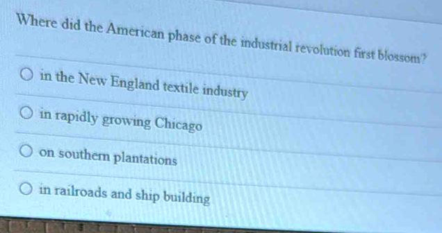 Where did the American phase of the industrial revolution first blossom?
in the New England textile industry
in rapidly growing Chicago
on southern plantations
in railroads and ship building