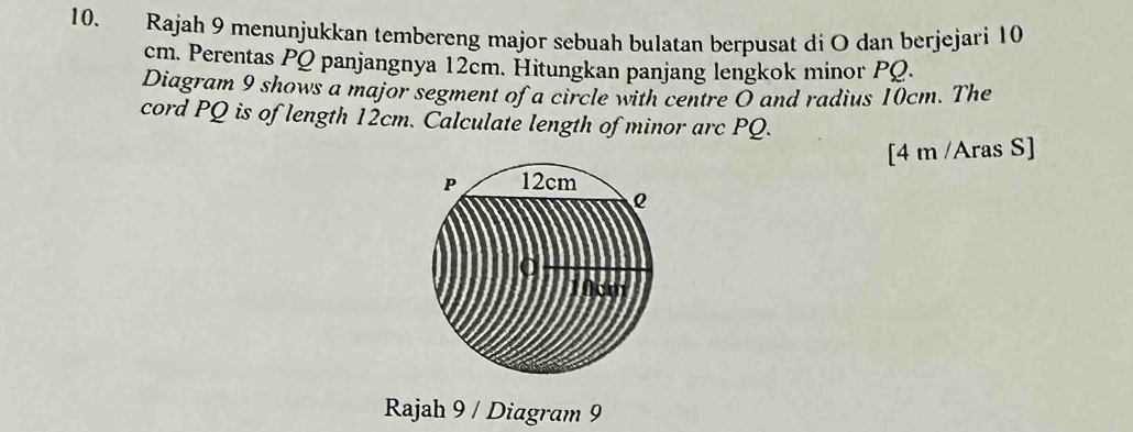 Rajah 9 menunjukkan tembereng major sebuah bulatan berpusat di O dan berjejari 10
cm. Perentas PQ panjangnya 12cm. Hitungkan panjang lengkok minor PQ. 
Diagram 9 shows a major segment of a circle with centre O and radius 10cm. The 
cord PQ is of length 12cm. Calculate length of minor arc PQ. 
[4 m /Aras S] 
Rajah 9 / Diagram 9