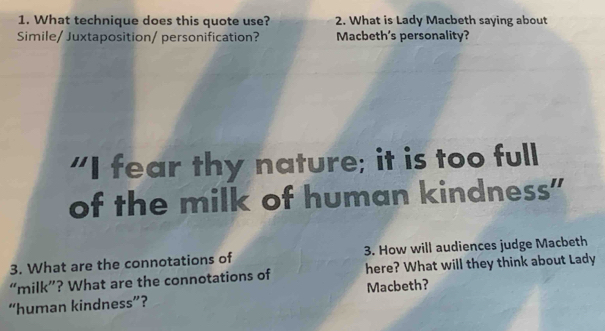 What technique does this quote use? 2. What is Lady Macbeth saying about 
Simile/ Juxtaposition/ personification? Macbeth's personality? 
"I fear thy nature; it is too full 
of the milk of human kindness" 
3. What are the connotations of 3. How will audiences judge Macbeth 
“milk”? What are the connotations of here? What will they think about Lady 
“human kindness”? Macbeth?