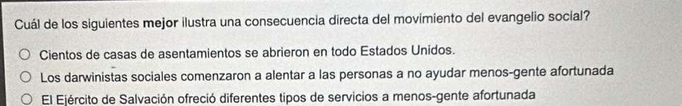 Cuál de los siguientes mejor ilustra una consecuencia directa del movimiento del evangelio social?
Cientos de casas de asentamientos se abrieron en todo Estados Unidos.
Los darwinistas sociales comenzaron a alentar a las personas a no ayudar menos-gente afortunada
El Ejército de Salvación ofreció diferentes tipos de servicios a menos-gente afortunada