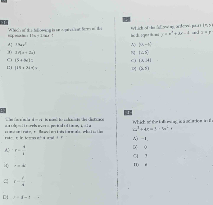 Which of the following is an equivalent form of the Which of the following ordered pairs (x,y)
expression 15x+24ax ? both equations y=x^2+3x-4 and x=y·
A) 39ax^2 A) (0,-4)
B) 39(a+2x) B) (2,6)
C) (5+8a)x C) (3,14)
D) (15+24a)x D) (5,9)
2
4
The formula d=rt is used to calculate the distance
an object travels over a period of time, t, at a Which of the following is a solution to th
constant rate, r. Based on this formula, what is the 2x^2+4x=3+3x^2 ?
rate, r, in terms of d and t ? A) -1.
A) r= d/t 
B) 0
C) 3
B) r=dt D) 6
C) r= t/d 
D) r=d-t