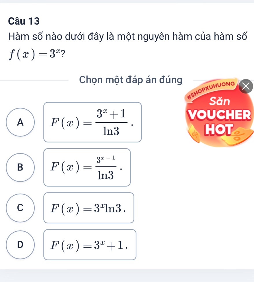 Hàm số nào dưới đây là một nguyên hàm của hàm số
f(x)=3^x ?
Chọn một đáp án đúng
#SHOPXUHUONG
Săn
A F(x)= (3^x+1)/ln 3 . 
VOUCHER
HOT a
B F(x)= (3^(x-1))/ln 3 .
C F(x)=3^xln 3.
D F(x)=3^x+1.