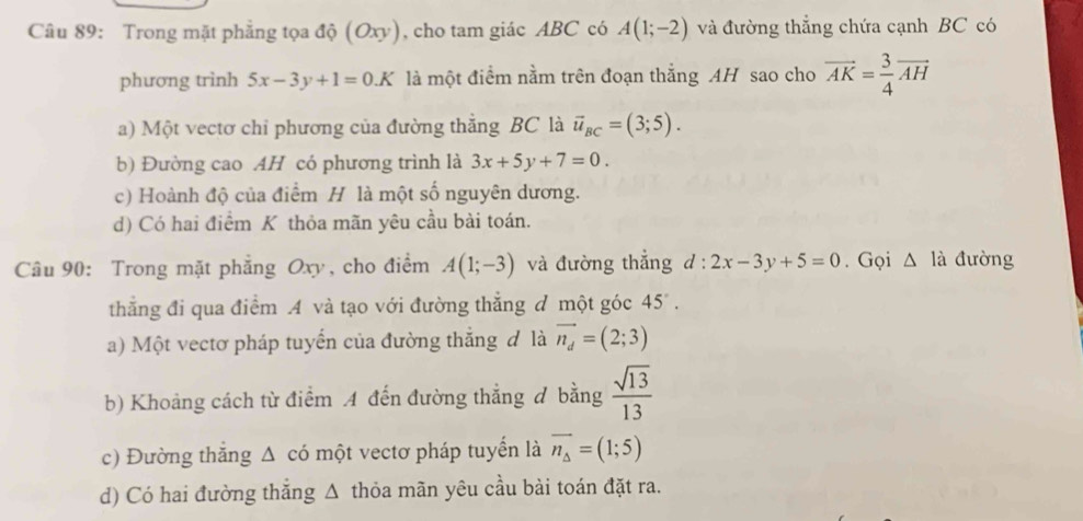 Trong mặt phẳng tọa độ (Oxy), cho tam giác ABC có A(1;-2) và đường thắng chứa cạnh BC có
phương trình 5x-3y+1=0.K là một điểm nằm trên đoạn thắng AH sao cho vector AK= 3/4 vector AH
a) Một vectơ chỉ phương của đường thắng BC là vector u_BC=(3;5).
b) Đường cao AH có phương trình là 3x+5y+7=0.
c) Hoành độ của điểm H là một số nguyên dương.
d) Có hai điểm K thỏa mãn yêu cầu bài toán.
Câu 90: Trong mặt phẳng Oxy, cho điểm A(1;-3) và đường thẳng d:2x-3y+5=0. Gọi △ l_a 1 đường
thẳng đi qua điểm A và tạo với đường thắng đ một góc 45°. 
a) Một vectơ pháp tuyến của đường thắng đ là vector n_d=(2;3)
b) Khoảng cách từ điểm A đến đường thẳng đ bằng  sqrt(13)/13 
c) Đường thắng Δ có một vectơ pháp tuyển là vector n_△ =(1;5)
d) Có hai đường thắng Δ thỏa mãn yêu cầu bài toán đặt ra.