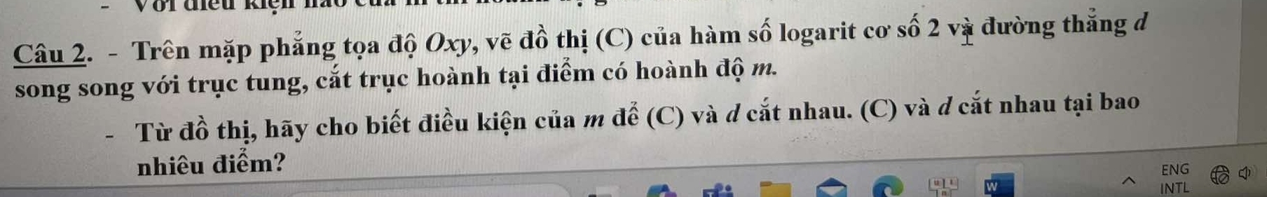 Với điều kiệ 
Câu 2. - Trên mặp phẳng tọa độ Oxy, vẽ đồ thị (C) của hàm số logarit cơ số 2 và đường thẳng đ 
song song với trục tung, cắt trục hoành tại điểm có hoành độ m. 
Từ đồ thị, hãy cho biết điều kiện của m để (C) và d cắt nhau. (C) và đ cắt nhau tại bao 
nhiêu điểm? ENG 
INTL