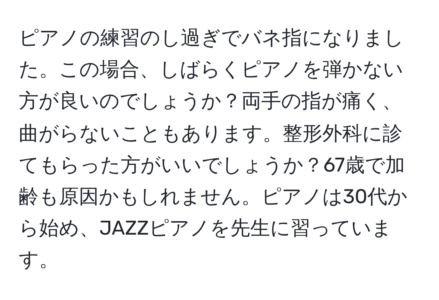 ピアノの練習のし過ぎでバネ指になりました。この場合、しばらくピアノを弾かない方が良いのでしょうか？両手の指が痛く、曲がらないこともあります。整形外科に診てもらった方がいいでしょうか？67歳で加齢も原因かもしれません。ピアノは30代から始め、JAZZピアノを先生に習っています。