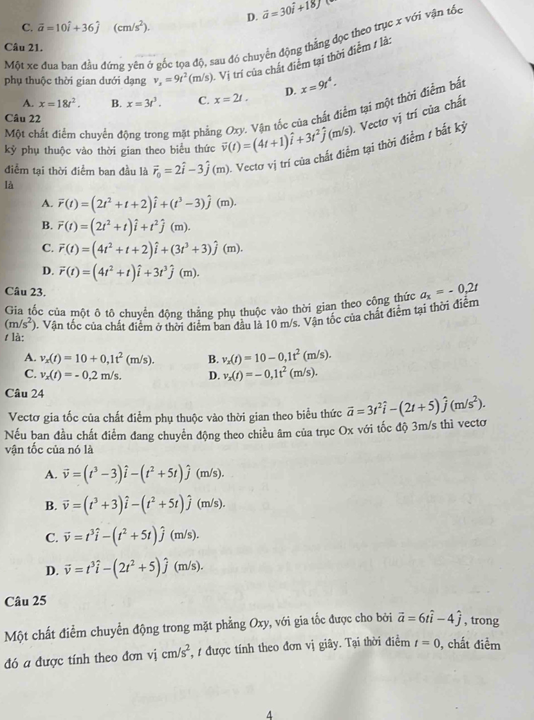 D. vector a=30hat i+18j
C. vector a=10hat i+36hat j(cm/s^2).
Một xe đua ban đầu đứng yên ở gốc tọa độ, sau đó chuyển động thắng dọc theo trục x với vận tốc
Câu 21.
phụ thuộc thời gian dưới dạng v_x=9t^2(m/s). Vị trí của chất điểm tại thời điểm / là
A. x=18t^2. B. x=3t^3. C. x=2t. D. x=9t^4.. Vectơ vị trí của chất
Câu 22
là 1 Vận tốc của chất điểm tại một thời điểm bất
Một chất điểm chuyển động trong mặt phẳng vector v(t)=(4t+1)hat i+3t^2hat j(m/s) Oxy
kỳ phụ thuộc vào thời gian theo biểu thức
điểm tại thời điểm ban đầu là vector r_0=2hat i-3hat j(m). Vecto vị trí của chất điểm tại thời điểm / bắt kỷ
A. overline r(t)=(2t^2+t+2)hat i+(t^3-3)hat j(m).
B. overline r(t)=(2t^2+t)hat i+t^2hat j(m).
C. overline r(t)=(4t^2+t+2)hat i+(3t^3+3)hat j(m).
D. vector r(t)=(4t^2+t)hat i+3t^3hat j(m).
Câu 23.
Gia tốc của một ô tô chuyển động thẳng phụ thuộc vào thời gian theo công thức a_x=-0,2t
(m/s^2) 0. Vận tốc của chất điểm ở thời điểm ban đầu là 10 m/s. Vận tốc của chất điểm tại thời điểm
tlà:
A. v_x(t)=10+0,1t^2(m/s). B. v_x(t)=10-0,1t^2(m/s).
C. v_x(t)=-0,2m/s. D. v_x(t)=-0,1t^2(m/s).
Câu 24
Vectơ gia tốc của chất điểm phụ thuộc vào thời gian theo biểu thức vector a=3t^2hat i-(2t+5)hat j(m/s^2).
Nếu ban đầu chất điểm đang chuyển động theo chiều âm của trục Ox với tốc độ 3m/s thì vecto
vận tốc của nó là
A. vector v=(t^3-3)hat i-(t^2+5t)hat j(m/s).
B. vector v=(t^3+3)hat i-(t^2+5t)hat j(m/s).
C. vector v=t^3hat i-(t^2+5t)hat j(m/s).
D. vector v=t^3hat i-(2t^2+5)hat j(m/s).
Câu 25
Một chất điểm chuyển động trong mặt phẳng Oxy, với gia tốc được cho bởi vector a=6that i-4hat j , trong
đó a được tính theo đơn vị cm/s^2 :, t được tính theo đơn vị giây. Tại thời điểm t=0 , chất điểm
4