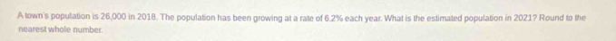 A town's population is 26,000 in 2018. The population has been growing at a rate of 6.2% each year. What is the estimated population in 2021? Round to the 
nearest whole number.