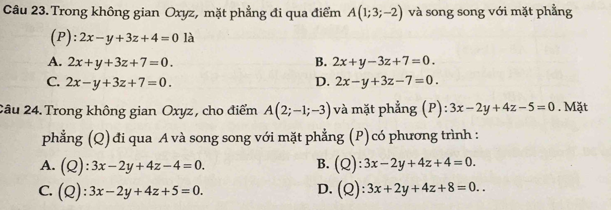 Trong không gian Oxyz, mặt phẳng đi qua điểm A(1;3;-2) và song song với mặt phẳng
(P) :2x-y+3z+4=0 là
A. 2x+y+3z+7=0. B. 2x+y-3z+7=0.
C. 2x-y+3z+7=0. D. 2x-y+3z-7=0. 
2âu 24. Trong không gian Oxyz , cho điểm A(2;-1;-3) và mặt phẳng (P): 3x-2y+4z-5=0. Mặt
phẳng (Q)đi qua A và song song với mặt phẳng (P) có phương trình :
B.
A. (Q):3x-2y+4z-4=0. (Q):3x-2y+4z+4=0.
C. (Q):3x-2y+4z+5=0. D. (Q):3x+2y+4z+8=0..