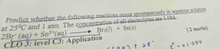 Predict whether the following reactions occur spontaneously in aqueous solution 
at 25°C and 1 atm. The concentration of all electrolytes are 1.0M.
2Br(aq)+Sn^(2+)(aq)to Br_2(l)+Sn(s)
[ 2 marks]
CL 1 0 3: level C3: Application