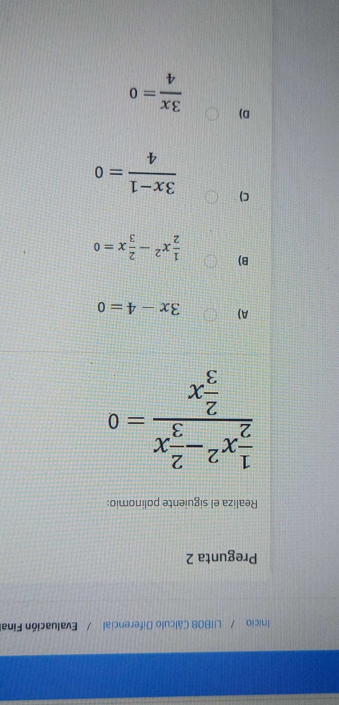 Inicio / LIIB08 Cálculo Diferencial Evaluación Final
Pregunta 2
Realiza el siguiente polinomio:
frac  1/2 x^2- 2/3 x 2/3 x=0
A)
3x-4=0
B)
 1/2 x^2- 2/3 x=0
C)
 (3x-1)/4 =0
D)
 3x/4 =0