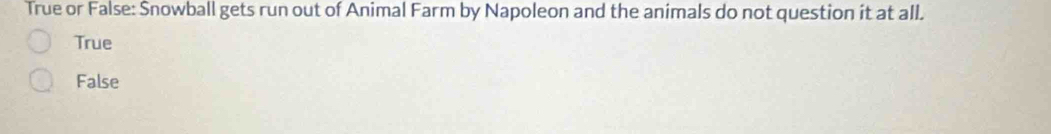 True or False: Snowball gets run out of Animal Farm by Napoleon and the animals do not question it at all.
True
False