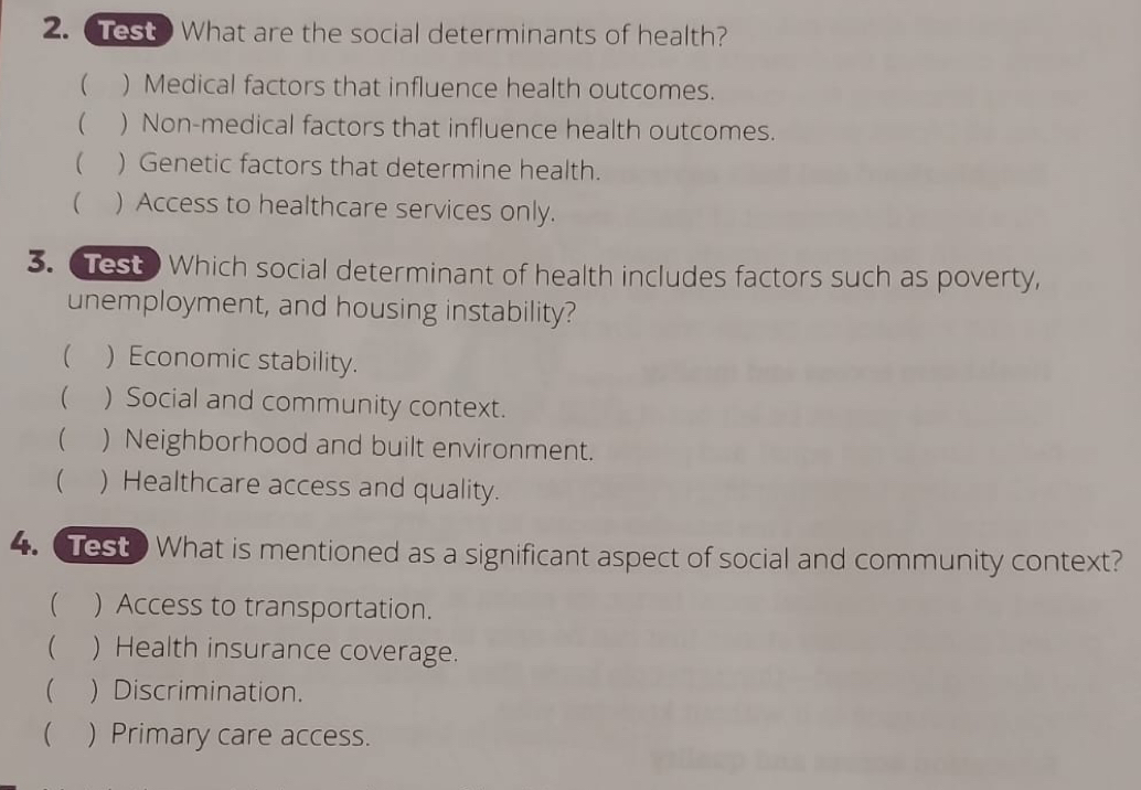 Test? What are the social determinants of health?
( ) Medical factors that influence health outcomes.
( ) Non-medical factors that influence health outcomes.
( ) Genetic factors that determine health.
 ) Access to healthcare services only.
3. Test Which social determinant of health includes factors such as poverty,
unemployment, and housing instability?
 ) Economic stability.
 ) Social and community context.
( ) Neighborhood and built environment.
 ) Healthcare access and quality.
4. Test What is mentioned as a significant aspect of social and community context?
( ) Access to transportation.
( ) Health insurance coverage.
( ) Discrimination.
( ) Primary care access.