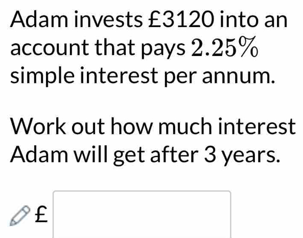 Adam invests £3120 into an 
account that pays 2.25%
simple interest per annum. 
Work out how much interest 
Adam will get after 3 years. 
□  _ f □