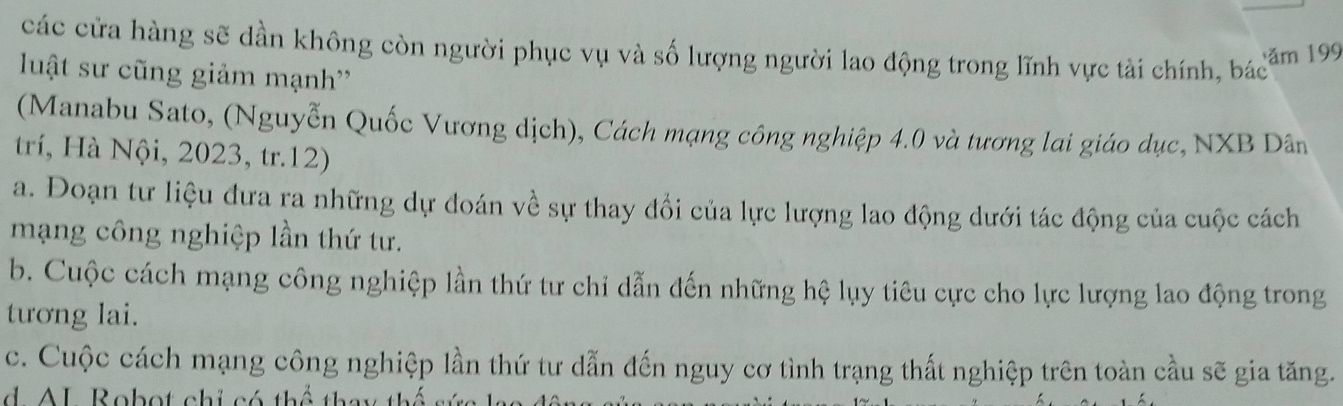 các cửa hàng sẽ dần không còn người phục vụ và số lượng người lao động trong lĩnh vực tài chính, bác
ăm 199
luật sư cũng giảm mạnh''
(Manabu Sato, (Nguyễn Quốc Vương dịch), Cách mạng công nghiệp 4.0 và tương lai giáo dục, NXB Dân
trí, Hà Nội, 2023, tr.12)
a. Đoạn tư liệu đưa ra những dự đoán về sự thay đổi của lực lượng lao động dưới tác động của cuộc cách
mạng công nghiệp lần thứ tư.
b. Cuộc cách mạng công nghiệp lần thứ tư chỉ dẫn đến những hệ lụy tiêu cực cho lực lượng lao động trong
tương lai.
c. Cuộc cách mạng công nghiệp lần thứ tư dẫn đến nguy cơ tình trạng thất nghiệp trên toàn cầu sẽ gia tăng.
d A L Robot chi c ó