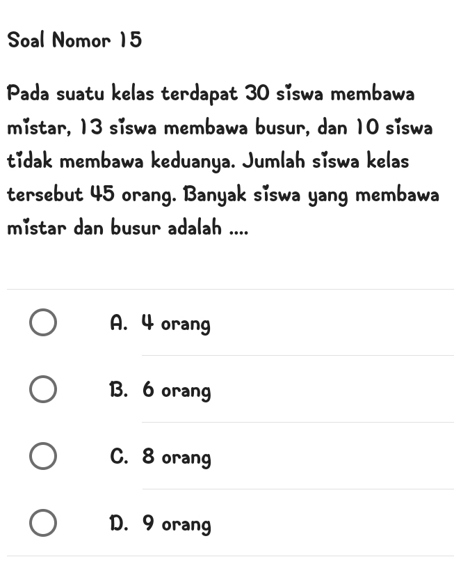 Soal Nomor 15
Pada suatu kelas terdapat 30 siswa membawa
mistar, 13 siswa membawa busur, dan 10 siswa
tidak membawa keduanya. Jumlah siswa kelas
tersebut 45 orang. Banyak siswa yang membawa
mistar dan busur adalah ....
A. 4 orang
B. 6 orang
C. 8 orang
D. 9 orang