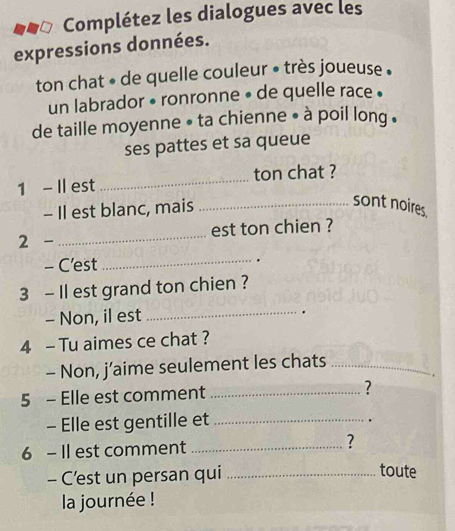 Complétez les dialogues avec les 
expressions données. 
ton chat • de quelle couleur • très joueuse . 
un labrador • ronronne • de quelle race . 
de taille moyenne • ta chienne • à poil long . 
ses pattes et sa queue 
1 - Il est _ton chat ? 
- Il est blanc, mais_ 
sont noires 
2 - _est ton chien ? 
_ 
- C'est . 
3 - Il est grand ton chien ? 
- Non, il est _. 
4 - Tu aimes ce chat ? 
- Non, j’aime seulement les chats_ 
. 
5 - Elle est comment _? 
- Elle est gentille et_ 
6 - Il est comment _? 
- C’est un persan qui_ 
toute 
la journée !