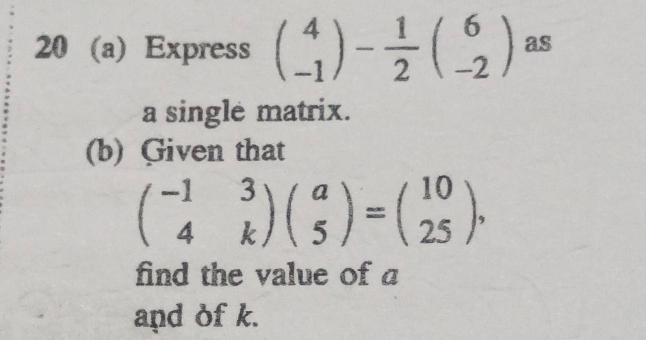 20 (a) Express beginpmatrix 4 -1endpmatrix - 1/2 beginpmatrix 6 -2endpmatrix as
a single matrix.
(b) Given that
beginpmatrix -1&3 4&kendpmatrix beginpmatrix a 5endpmatrix =beginpmatrix 10 25endpmatrix , 
find the value of a
and of k.