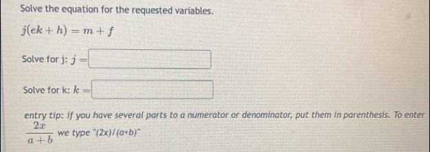 Solve the equation for the requested variables.
j(ek+h)=m+f
Solve for j : j=□
Solve for k : k=□
entry tip: if you have several parts to a numerator or denominator, put them in parenthesis. To enter
 2x/a+b  we type (2x)/(a+b)^n