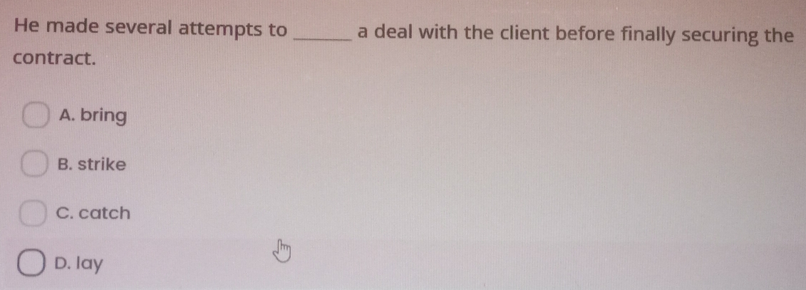 He made several attempts to _a deal with the client before finally securing the
contract.
A. bring
B. strike
C. catch
D. lay