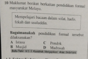 Maklumat berikut berkaitan pendidikan formal
masyarakat Melayu.
Mempelajari bacaan dalam solat, hadis.
fekah dan usuluddin.
Bagaimanakah pendidikan formal tersebut
dilaksanakan?
A Istana C Pondok
B Masjid D Madrasah
Boku Teks: M S.9. Konstruk: Mengapikasi Aras: Sedortians