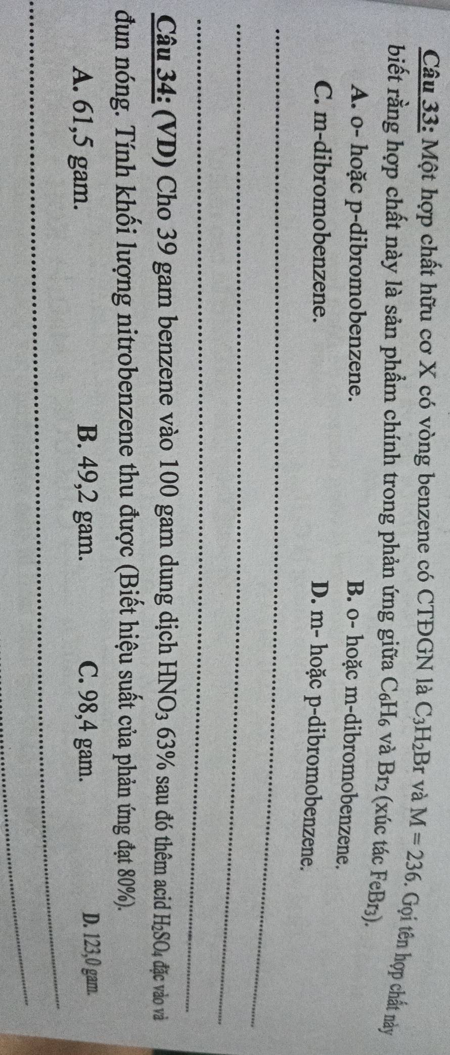 Một hợp chất hữu cơ X có vòng benzene có CTĐGN là C_3H_2E 3r và M=236. Gọi tên hợp chất này
biết rằng hợp chất này là sản phẩm chính trong phản ứng giữa C_6H_6 và Br_2 (xúc tác FeBr₃).
A. o- hoặc p-dibromobenzene.
B. o- hoặc m-dibromobenzene.
C. m-dibromobenzene.
D. m- hoặc p-dibromobenzene.
_
_
_
Câu 34: (VD) Cho 39 gam benzene vào 100 gam dung dịch HNO_3 63% sau đó thêm acid H_2SO_4 đặc vào và
đun nóng. Tính khối lượng nitrobenzene thu được (Biết hiệu suất của phản ứng đạt 80%).
A. 61,5 gam. B. 49,2 gam. C. 98,4 gam. D. 123,0 gam.