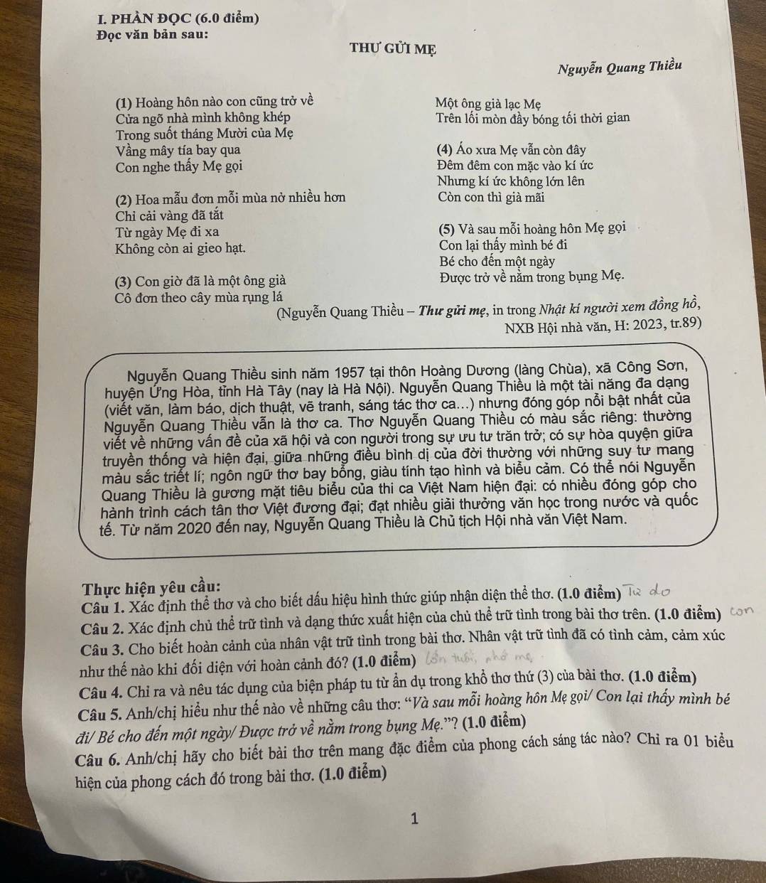 PHÀN ĐQC (6.0 điểm)
Đọc văn bản sau:
thƯ GỦI Mẹ
Nguyễn Quang Thiều
(1) Hoàng hôn nào con cũng trở về Một ông già lạc Mẹ
Cửa ngõ nhà mình không khép Trên lối mòn đầy bóng tối thời gian
Trong suốt tháng Mười của Mẹ
Vầng mây tía bay qua (4) Áo xưa Mẹ vẫn còn đây
Con nghe thấy Mẹ gọi Đêm đêm con mặc vào kí ức
Nhưng kí ức không lớn lên
(2) Hoa mẫu đơn mỗi mùa nở nhiều hơn Còn con thì già mãi
Chỉ cải vàng đã tắt
Từ ngày Mẹ đi xa (5) Và sau mỗi hoàng hôn Mẹ gọi
Không còn ai gieo hạt. Con lại thấy mình bé đi
Bé cho đến một ngày
(3) Con giờ đã là một ông già Được trở về nằm trong bụng Mẹ.
Cô đơn theo cây mùa rụng lá
(Nguyễn Quang Thiều - Thư gửi mẹ, in trong Nhật kí người xem đồng hồ,
NXB Hội nhà văn, H: 2023, tr.89)
Nguyễn Quang Thiều sinh năm 1957 tại thôn Hoàng Dương (làng Chùa), xã Công Sơn,
huyện Ứng Hòa, tỉnh Hà Tây (nay là Hà Nội). Nguyễn Quang Thiều là một tài năng đa dạng
(viết văn, làm báo, dịch thuật, vẽ tranh, sáng tác thơ ca...) nhưng đóng góp nỗi bật nhất của
Nguyễn Quang Thiều vẫn là thơ ca. Thơ Nguyễn Quang Thiều có màu sắc riêng: thường
viết về những vấn đề của xã hội và con người trong sự ưu tư trăn trở; có sự hòa quyện giữa
truyền thống và hiện đại, giữa những điều bình dị của đời thường với những suy tư mang
màu sắc triết lí; ngôn ngữ thơ bay bổng, giàu tính tạo hình và biểu cảm. Có thể nói Nguyễn
Quang Thiều là gương mặt tiêu biểu của thi ca Việt Nam hiện đại: có nhiều đóng góp cho
hành trình cách tân thơ Việt đương đại; đạt nhiều giải thưởng văn học trong nước và quốc
tế. Từ năm 2020 đến nay, Nguyễn Quang Thiều là Chủ tịch Hội nhà văn Việt Nam.
Thực hiện yêu cầu:
Câu 1. Xác định thể thơ và cho biết dấu hiệu hình thức giúp nhận diện thể thơ. (1.0 điểm)
Câu 2. Xác định chủ thể trữ tình và dạng thức xuất hiện của chủ thể trữ tình trong bài thơ trên. (1.0 điểm)
Câu 3. Cho biết hoàn cảnh của nhân vật trữ tình trong bài thơ. Nhân vật trữ tình đã có tình cảm, cảm xúc
như thế nào khi đối diện với hoàn cảnh đó? (1.0 điểm)
Câu 4. Chỉ ra và nêu tác dụng của biện pháp tu từ ẩn dụ trong khổ thơ thứ (3) của bài thơ. (1.0 điểm)
Câu 5. Anh/chị hiều như thế nào về những câu thơ: “Và sau mỗi hoàng hôn Mẹ gọi/ Con lại thấy mình bé
đi/ Bé cho đến một ngày/ Được trở về nằm trong bụng Mẹ.”? (1.0 điểm)
Câu 6. Anh/chị hãy cho biết bài thơ trên mang đặc điểm của phong cách sáng tác nào? Chỉ ra 01 biểu
hiện của phong cách đó trong bài thơ. (1.0 điểm)
1