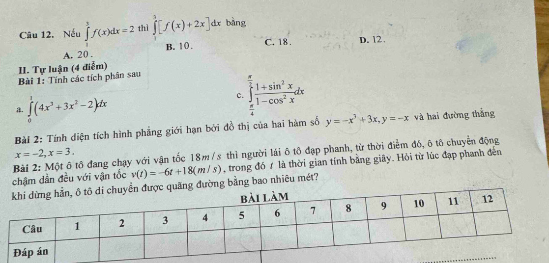 Nếu ∈tlimits _1^(3f(x)dx=2 thì ∈tlimits _1^3[f(x)+2x]dx bǎng
B. 10. C. 18. D. 12.
A. 20.
II. Tự luận (4 điểm)
Bài 1: Tính các tích phân sau
a. ∈tlimits _0^1(4x^3)+3x^2-2)dx
c. ∈tlimits _ π /4 ^ π /2  (1+sin^2x)/1-cos^2x dx
Bài 2: Tính diện tích hình phẳng giới hạn bởi đồ thị của hai hàm số y=-x^3+3x, y=-x và hai đường thắng
x=-2, x=3. 
Bài 2: Một ô tô đang chạy với vận tốc 18m /s thì người lái ô tô đạp phanh, từ thời điểm đó, ô tô chuyển động
chậm dần đều với vận tốc v(t)=-6t+18(m/s) , trong đó t là thời gian tính bằng giây. Hỏi từ lúc đạp phanh đến
g đường bằng bao nhiêu mét?