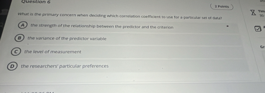 Tim
30
What is the primary concern when deciding which correlation coefficient to use for a particular set of data?
A the strength of the relationship between the predictor and the criterion
B the variance of the predictor variable
Gr
C the level of measurement
D the researchers’ particular preferences