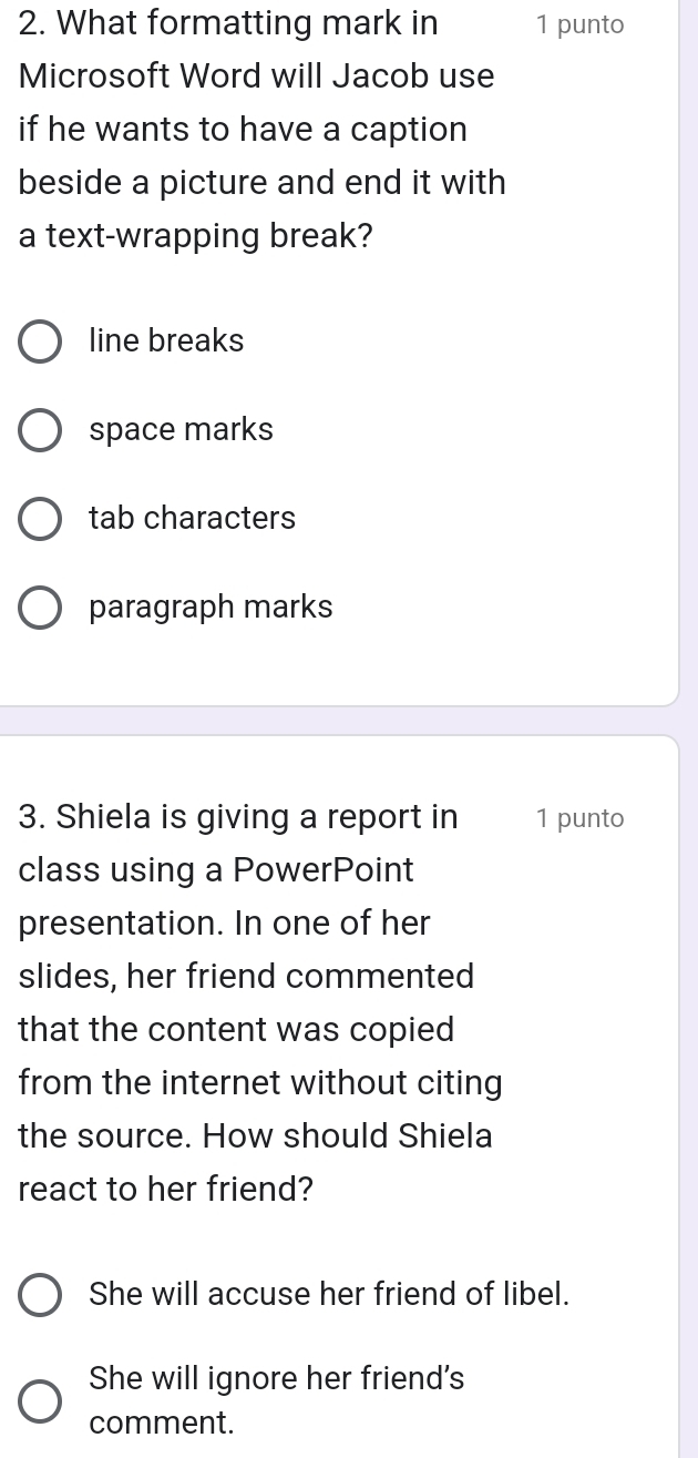 What formatting mark in 1 punto
Microsoft Word will Jacob use
if he wants to have a caption
beside a picture and end it with
a text-wrapping break?
line breaks
space marks
tab characters
paragraph marks
3. Shiela is giving a report in 1 punto
class using a PowerPoint
presentation. In one of her
slides, her friend commented
that the content was copied
from the internet without citing
the source. How should Shiela
react to her friend?
She will accuse her friend of libel.
She will ignore her friend's
comment.