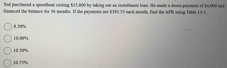 Ted purchased a speedboat costing $15,800 by taking out an installment loan. He made a down payment of $4,000 and
financed the balance for 36 months. If the payments are $383.53 each month, find the APR using Table 13-1.
8.50%
10.00%
10.50%
10.75%