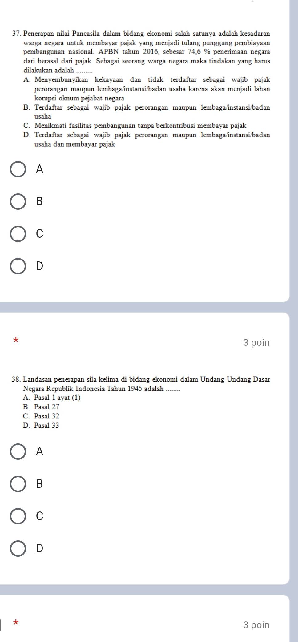 Penerapan nilai Pancasila dalam bidang ekonomi salah satunya adalah kesadaran
warga negara untuk membayar pajak yang menjadi tulang punggung pembiayaan
pembangunan nasional. APBN tahun 2016, sebesar 74,6 % penerimaan negara
dari berasal dari pajak. Sebagai seorang warga negara maka tindakan yang harus
dilakukan adalah
A. Menyembunyikan kekayaan dan tidak terdaftar sebagai wajib pajak
perorangan maupun lembaga/instansi/badan usaha karena akan menjadi lahan
korupsi oknum pejabat negara
B. Terdaftar sebagai wajib pajak perorangan maupun lembaga/instansi/badan
usaha
C. Menikmati fasilitas pembangunan tanpa berkontribusi membayar pajak
D. Terdaftar sebagai wajib pajak perorangan maupun lembaga/instansi/badan
usaha dan membayar pajak
A
B
C
D
3 poin
38. Landasan penerapan sila kelima di bidang ekonomi dalam Undang-Undang Dasar
Negara Republik Indonesia Tahun 1945 adalah_
A. Pasal 1 ayat (1)
B. Pasal 27
C. Pasal 32
D. Pasal 33
A
B
C
D
*
3 poin