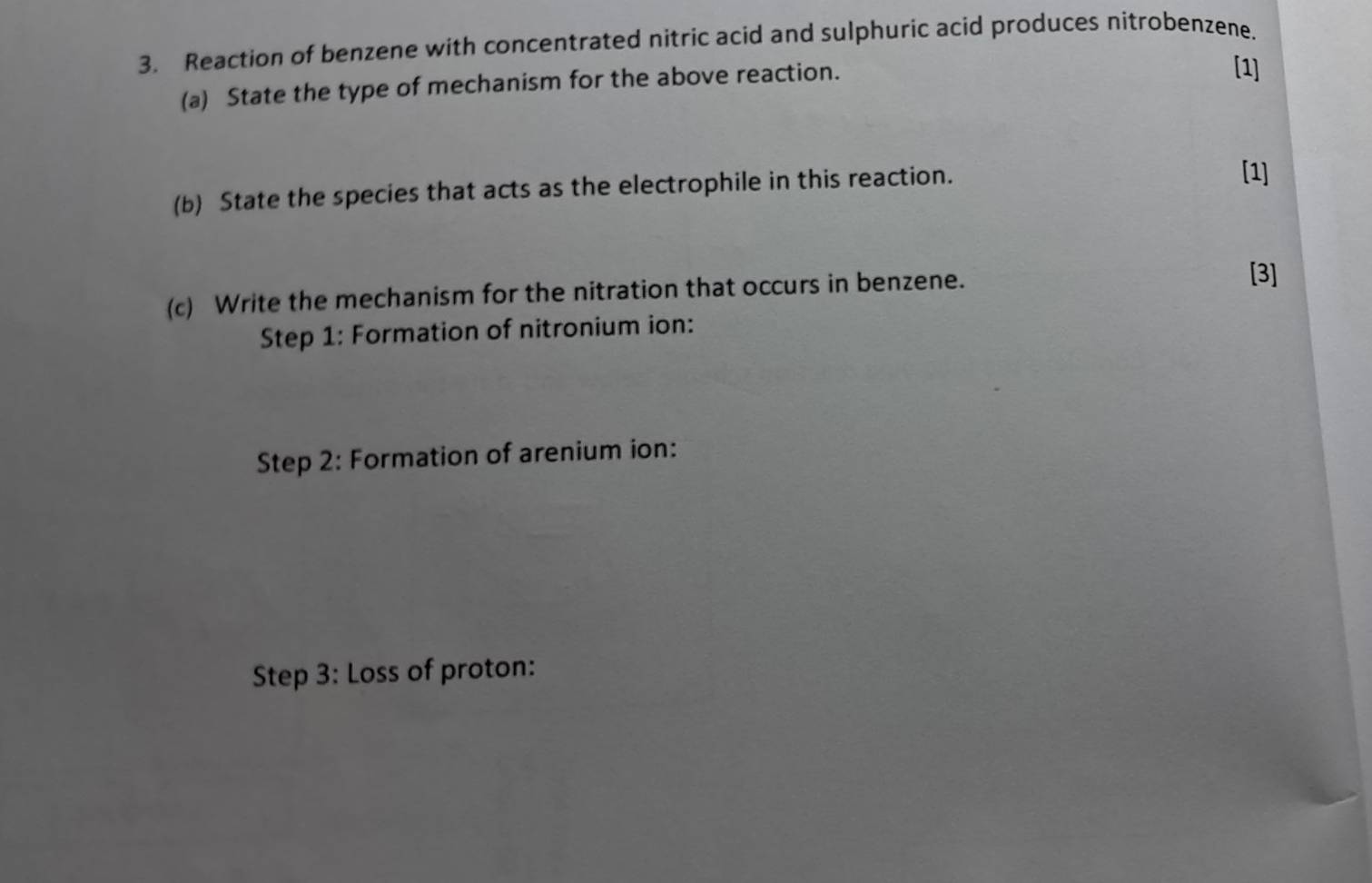 Reaction of benzene with concentrated nitric acid and sulphuric acid produces nitrobenzene. 
(a) State the type of mechanism for the above reaction. 
[1] 
(b) State the species that acts as the electrophile in this reaction. 
[1] 
(c) Write the mechanism for the nitration that occurs in benzene. 
[3] 
Step 1: Formation of nitronium ion: 
Step 2: Formation of arenium ion: 
Step 3: Loss of proton: