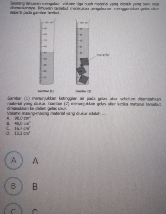 Seorang ilmuwan mengukur volume tiga buah material yang identik yang baru saja
ditemukannya. Ilmuwan tersebut melakukan pengukuran menggunakan gelas ukur
seperti pada gambar berikut.
100
w
B
70

So material
Gambar (1) Gambar (2)
Gambar (1) menunjukkan ketinggian air pada gelas ukur sebelum ditambahkan
material yang diukur. Gambar (2) menunjukkan gelas ukur ketika material tersebut
dimasukkan ke dalam gelas ukur.
Volume masing-masing material yang diukur adalah ....
A. 90, 0cm^3
B. 40, 0cm^3
C. 16, 7cm^3
D. 13.3cm^3
A A
B B
C C