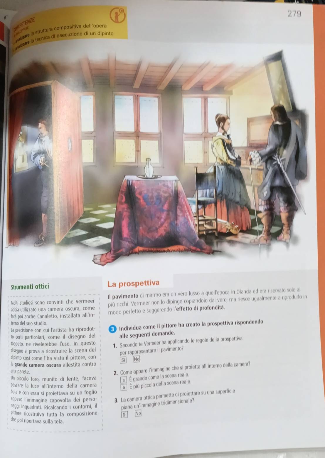 279
OMPETENZE
mrns
malizare la struttura compositiva dellíopera
malizare la tecnica di esecuzione di un dipintó
Strumenti ottici La prospettiva
Molti studiosi sono convinti che Vermeer Il pavimento di marmo era un vero lusso a quell’epoca in Olanda ed era riservato solo ai
abbia utilizzato una camera oscura, come più ricchi. Vermeer non lo dipinge copiandolo dal vero, ma riesce ugualmente a riprodurlo in
farà poi anche Canaletto, installata all'in- modo perfetto e suggerendo l'effetto di profondità.
terno del suo studio.
La precisione con cui l'artista ha riprodot-  Individua come il pittore ha creato la prospettiva rispondendo
to certi particolari, come il disegno del alle seguenti domande.
tappeto, ne rivelerebbe l'uso. In questo 1. Secondo te Vermeer ha applicando le regole della prospettiva
disegno si prova a ricostruire la scena del
per rappresentare il pavimento?
dipinto così come l'ha vista il pittore, con Si No
la grande camera oscura allestita contro
una parete.
2. Come appare l’immagine che si proietta all’interno della camera?
Un piccolo foro, munito di lente, faceva a | È grande come la scena reale.
passare la luce all'interno della camera b ] È più piccola della scena reale.
buia e con essa si proiettava su un foglio
appeso l'immagine capovolta dei perso- 3. La camera ottica permette di proiettare su una superficie
naggi inquadrati. Ricalcando i contorni, il piana un’immagine tridimensionale?
pittore ricostruiva tutta la composizione Si Nº
che poi riportava sulla tela.