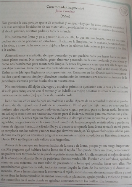 Casa tomada (fragmento)
Julio Cortázar
(Relato)
Nos gustaba la casa porque aparte de espaciosa y antigua -hoy que las casas antiguas sucumbes
a la más ventajosa liquidación de sus materiales-, guardaba los recuerdos de nuestros bisabaeles 
el abuelo paterno, nuestros padres y toda la infancia.
Nos habituamos Irene y yo a persistir solos en ella, lo que era una locura, pues en esa casa
podían vivir ocho personas sin estorbarse. Hacíamos la limpieza por la mañana, levantándonos
a las siete, y a eso de las once yo le dejaba a Irene las últimas habitaciones por repasar y me iba
a la cocina.
Almorzábamos a mediodía, siempre puntuales; ya no quedaba nada por hacer fuera de unos
pocos platos sucios. Nos resultaba grato almorzar pensando en la casa profunda y silenciosa y
cómo nos bastábamos para mantenerla limpia. A veces llegamos a creer que era ella la que no
nos dejó casarnos. Irene rechazó dos pretendientes sin mayor motivo, a mí se me murió Maria
Esther antes [de] que llegáramos a comprometernos. Entramos en los 40 años con la inexpresa-
da idea que el nuestro, simple y silencioso matrimonio de hermanos, era necesaria clausura de la
genealogía asentada por los bisabuelos en nuestra casa.
Nos moriríamos allí algún día, vagos y esquivos primos se quedarían con la casa y la echarían
al suelo para enriquecerse con el terreno y los ladrillos; o mejor, nosotros mismos la voltearíamos
justicieramente antes [de] que fuese demasiado tarde.
Irene era una chica nacida para no molestar a nadie. Aparte de su actividad matinal se pasaba
el resto del día tejiendo en el sofá de su dormitorio. No sé por qué tejía tanto, yo creo que las
mujeres tejen cuando han encontrado en esa labor el gran pretexto para no hacer nada. Irene no
era así, tejía cosas siempre necesarias, tricotas para el invierno, medias para mí, mañanitas y cha-
lecos para ella. A veces tejía un chaleco y después lo destejía en un momento porque algo no le
agradaba; era gracioso ver en la canastilla el montón de lana encrespada resistiéndose a perder su
forma de algunas horas. Los sábados iba yo al centro a comprarle lana; Irene tenía fe en mi gusto,
se complacía con los colores y nunca tuve que devolver madejas. Yo aprovechaba esas salidas para
dar una vuelta por las librerías y preguntar vanamente si había novedades en literatura francesa.
Desde 1939 no llegaba nada valioso a la Argentina.
Pero es de la casa que me interesa hablar, de la casa y de Irene, porque yo no tengo importan-
cia. Me pregunto qué hubiera hecho Irene sin el tejido. Uno puede releer un libro, pero cuando
un pulóver está terminado no se puede repetirlo sin escándalo. Un día encontré el cajón de abajo
de la cómoda de alcanfor lleno de pañoletas blancas, verdes, lila. Estaban con naftalina, apiladas
como en una mercería; no tuve valor de preguntarle a Irene qué pensaba hacer con ellas. No
necesitábamos ganarnos la vida, todos los meses llegaba la plata de los campos y el dinero au-
mentaba. Pero a Irene solamente la entretenía el tejido, mostraba una destreza maravillosa y a mí
se me iban las horas viéndole las manos como erizos plateados, agujas yendo y viniendo y una o
dos canastillas en el suelo donde se agitaban constantemente los ovillos. Era hermoso.