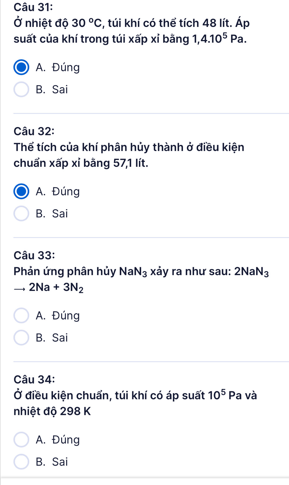 Ở nhiệt độ 30°C , túi khí có thể tích 48 lít. Áp
suất của khí trong túi xấp xỉ bằng 1, 4.10^5Pa.
A. Đúng
B. Sai
Câu 32:
Thể tích của khí phân hủy thành ở điều kiện
chuẩn xấp xỉ bằng 57, 1 lít.
A. Đúng
B. Sai
Câu 33:
Phản ứng phân hủy NaN_3 xảy ra như sau: 2NaN_3
2Na+3N_2
A. Đúng
B. Sai
Câu 34:
Ở điều kiện chuẩn, túi khí có áp suất 10^5 Pa và
nhiệt độ 298 K
A. Đúng
B. Sai