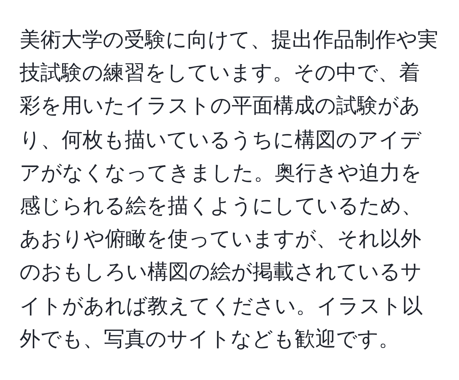 美術大学の受験に向けて、提出作品制作や実技試験の練習をしています。その中で、着彩を用いたイラストの平面構成の試験があり、何枚も描いているうちに構図のアイデアがなくなってきました。奥行きや迫力を感じられる絵を描くようにしているため、あおりや俯瞰を使っていますが、それ以外のおもしろい構図の絵が掲載されているサイトがあれば教えてください。イラスト以外でも、写真のサイトなども歓迎です。