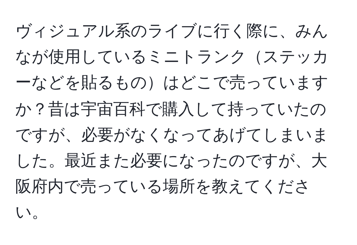 ヴィジュアル系のライブに行く際に、みんなが使用しているミニトランクステッカーなどを貼るものはどこで売っていますか？昔は宇宙百科で購入して持っていたのですが、必要がなくなってあげてしまいました。最近また必要になったのですが、大阪府内で売っている場所を教えてください。