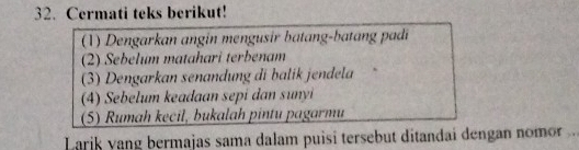 Cermati teks berikut! 
(1) Dengarkan angin mengusir batang-batang padi 
(2) Sebelum matahari terbenam 
(3) Dengarkan senandung di balik jendela 
(4) Sebelum keadaan sepí dan sunyi 
(5) Rumah kecil, bukalah pintu pagarmu 
Larik yang bermajas sama dalam puisi tersebut ditandai dengan nomor ..