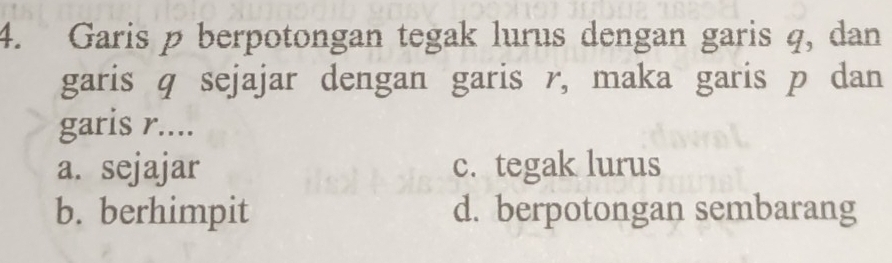 Garis p berpotongan tegak lurus dengan garis q, dan
garis q sejajar dengan garis r, maka garis p dan
garis r....
a. sejajar c. tegak lurus
b. berhimpit d. berpotongan sembarang