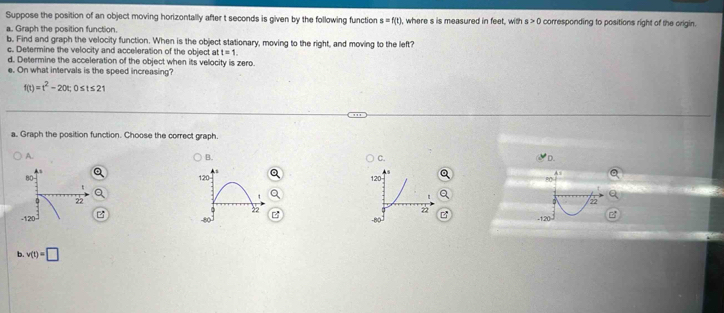 Suppose the position of an object moving horizontally after t seconds is given by the following function s=f(t) , where s is measured in feet, with s>0 corresponding to positions right of the origin.
a. Graph the position function
b. Find and graph the velocity function. When is the object stationary, moving to the right, and moving to the left?
c. Determine the velocity and acceleration of the object at t=1. 
d. Determine the acceleration of the object when its velocity is zero.
e. On what intervals is the speed increasing?
f(t)=t^2-20t; 0≤ t≤ 21
a. Graph the position function. Choose the correct graph.
A.
B.
C.
D.


b. v(t)=□