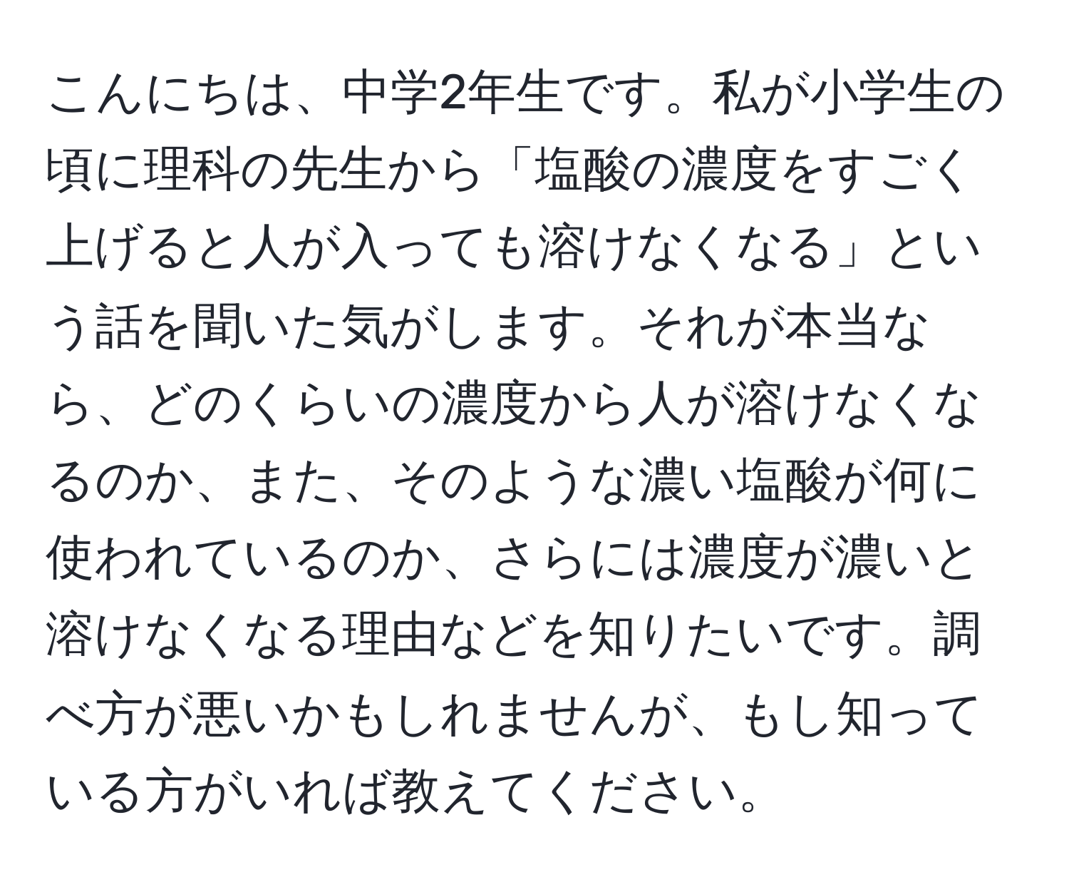 こんにちは、中学2年生です。私が小学生の頃に理科の先生から「塩酸の濃度をすごく上げると人が入っても溶けなくなる」という話を聞いた気がします。それが本当なら、どのくらいの濃度から人が溶けなくなるのか、また、そのような濃い塩酸が何に使われているのか、さらには濃度が濃いと溶けなくなる理由などを知りたいです。調べ方が悪いかもしれませんが、もし知っている方がいれば教えてください。