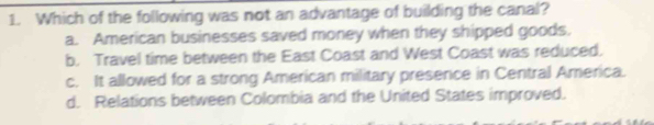 Which of the following was not an advantage of building the canal?
a. American businesses saved money when they shipped goods.
b. Travel time between the East Coast and West Coast was reduced.
c. It allowed for a strong American military presence in Central America.
d. Relations between Colombia and the United States improved.