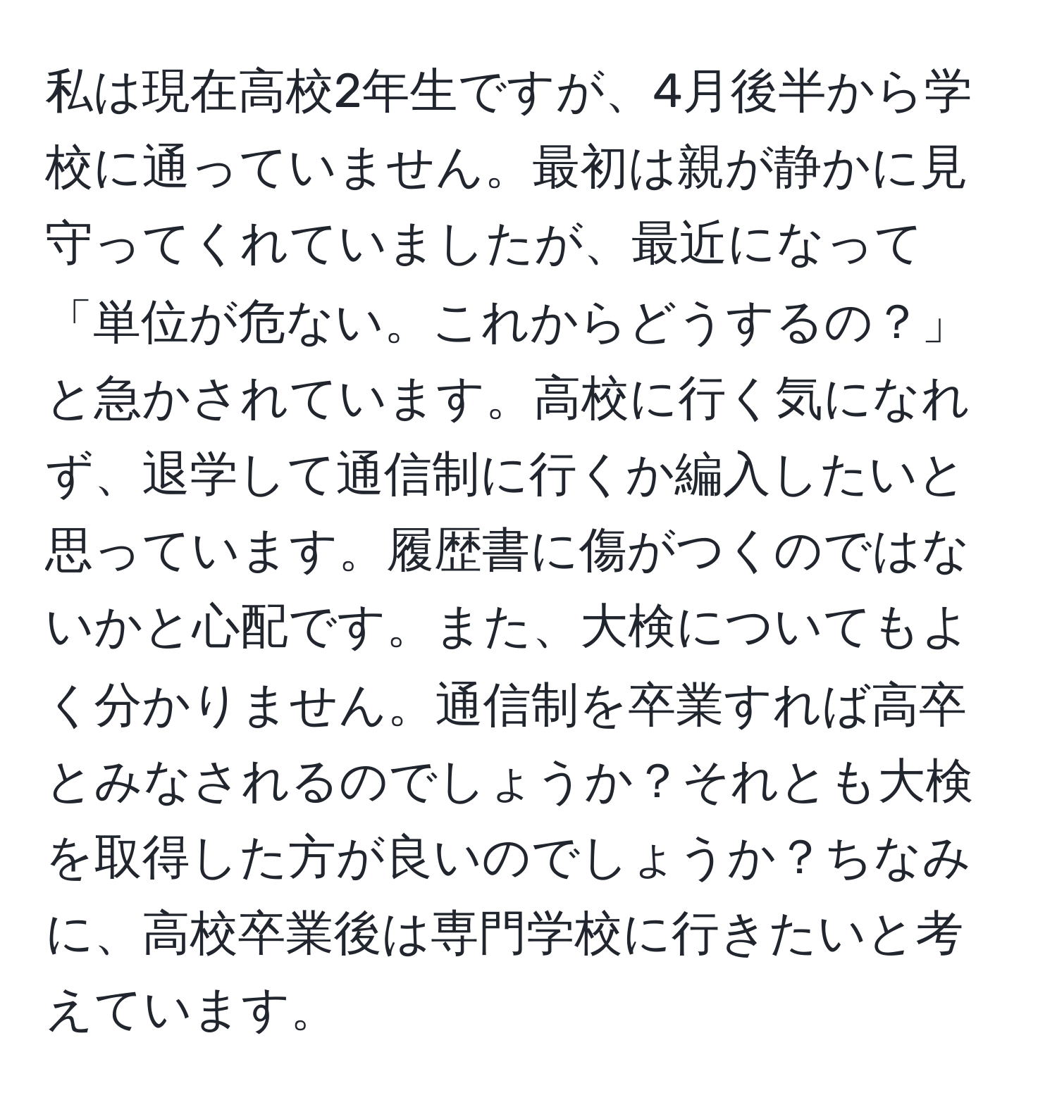 私は現在高校2年生ですが、4月後半から学校に通っていません。最初は親が静かに見守ってくれていましたが、最近になって「単位が危ない。これからどうするの？」と急かされています。高校に行く気になれず、退学して通信制に行くか編入したいと思っています。履歴書に傷がつくのではないかと心配です。また、大検についてもよく分かりません。通信制を卒業すれば高卒とみなされるのでしょうか？それとも大検を取得した方が良いのでしょうか？ちなみに、高校卒業後は専門学校に行きたいと考えています。